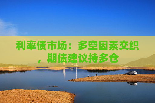利率债市场：多空因素交织，期债建议持多仓