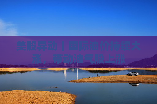 美股异动丨国际油价持续大涨，带动油气股上涨