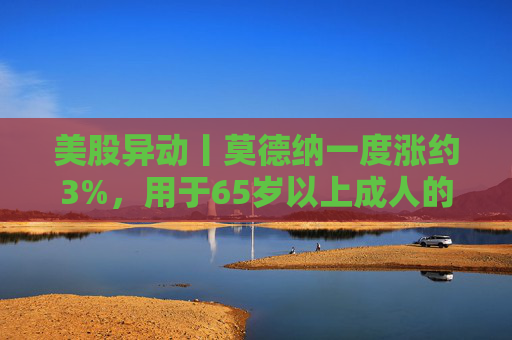 美股异动丨莫德纳一度涨约3%，用于65岁以上成人的下一代新冠疫苗获批