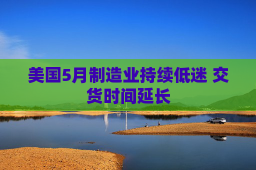 美国5月制造业持续低迷 交货时间延长