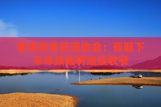 香港零售管理协会：预期下半年跌幅将继续收窄
