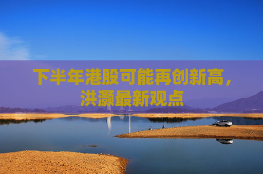 下半年港股可能再创新高，洪灏最新观点