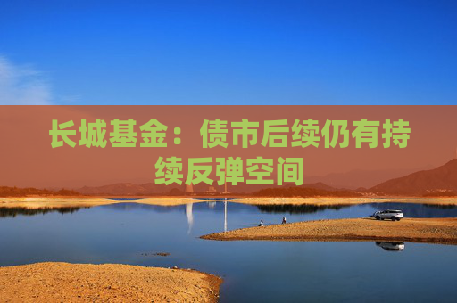 长城基金：债市后续仍有持续反弹空间