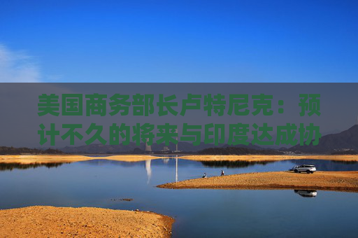 美国商务部长卢特尼克：预计不久的将来与印度达成协议