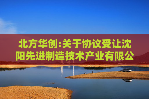 北方华创:关于协议受让沈阳先进制造技术产业有限公司所持沈阳芯源微电子设备股份有限公司9.48%股份完成过户登记的公告