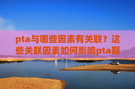 pta与哪些因素有关联？这些关联因素如何影响pta期货？