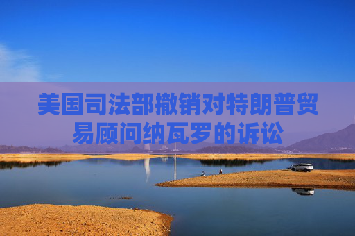 美国司法部撤销对特朗普贸易顾问纳瓦罗的诉讼