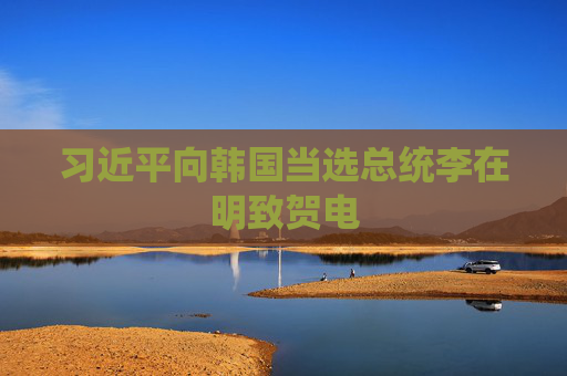 习近平向韩国当选总统李在明致贺电
