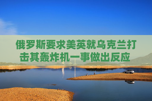 俄罗斯要求美英就乌克兰打击其轰炸机一事做出反应 以免事态升级