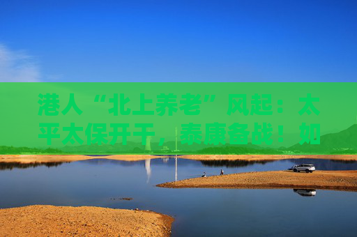 港人“北上养老”风起：太平太保开干，泰康备战！如何引流？
