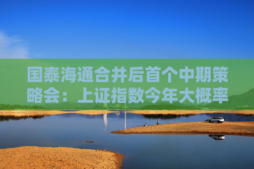 国泰海通合并后首个中期策略会：上证指数今年大概率会冲击“9.24”高点