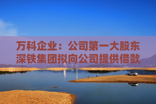 万科企业：公司第一大股东深铁集团拟向公司提供借款 借款金额不超过30亿元