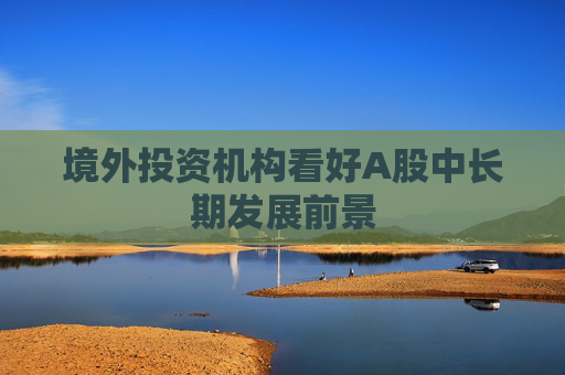 境外投资机构看好A股中长期发展前景