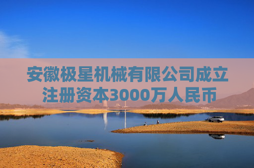 安徽极星机械有限公司成立 注册资本3000万人民币