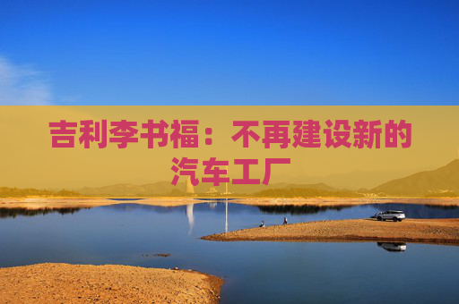 吉利李书福：不再建设新的汽车工厂