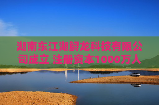 湖南东江湖鲟龙科技有限公司成立 注册资本1000万人民币  第1张