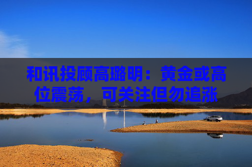 和讯投顾高璐明：黄金或高位震荡，可关注但勿追涨