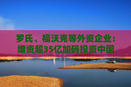 罗氏、福沃克等外资企业：增资超35亿加码投资中国