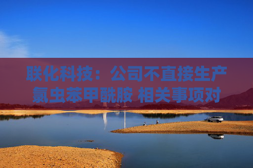 联化科技：公司不直接生产氯虫苯甲酰胺 相关事项对公司整体影响有限