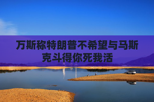 万斯称特朗普不希望与马斯克斗得你死我活