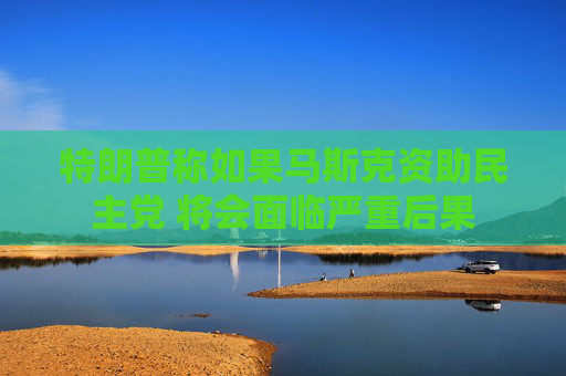 特朗普称如果马斯克资助民主党 将会面临严重后果