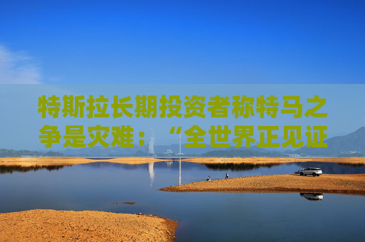 特斯拉长期投资者称特马之争是灾难：“全世界正见证马斯克帝国的瓦解”