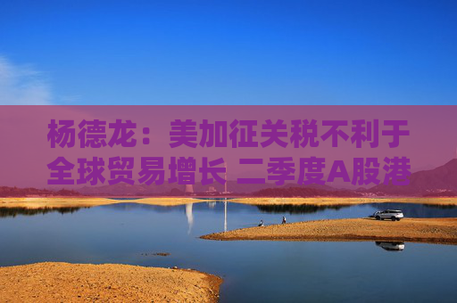 杨德龙：美加征关税不利于全球贸易增长 二季度A股港股有望继续领跑