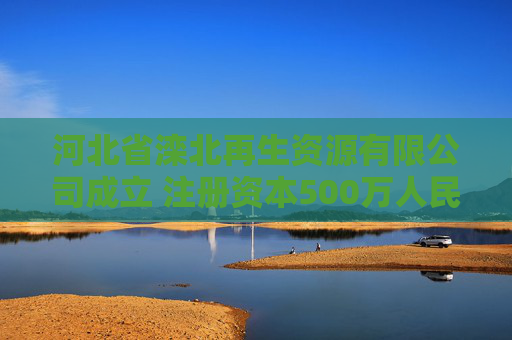 河北省滦北再生资源有限公司成立 注册资本500万人民币
