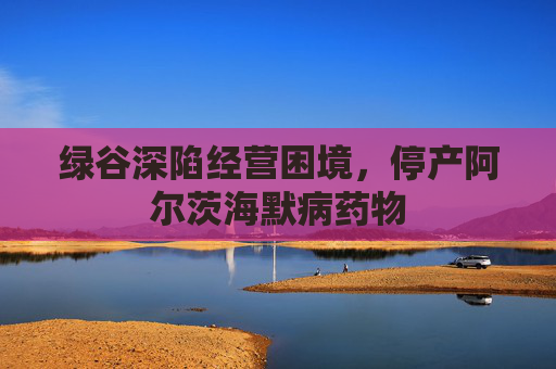 绿谷深陷经营困境，停产阿尔茨海默病药物