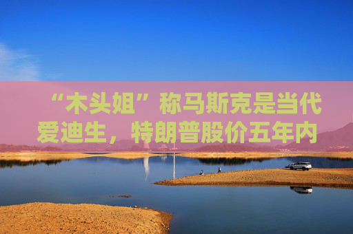 “木头姐”称马斯克是当代爱迪生，特朗普股价五年内将达2600美元