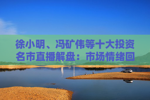 徐小明、冯矿伟等十大投资名市直播解盘：市场情绪回暖，大盘突破3400点的条件是什么？