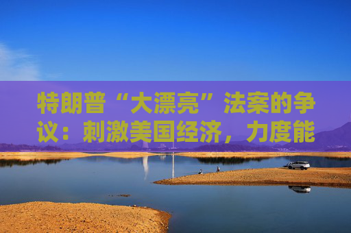 特朗普“大漂亮”法案的争议：刺激美国经济，力度能有多大？