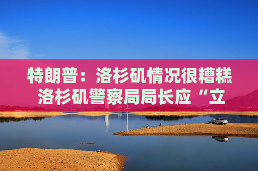 特朗普：洛杉矶情况很糟糕 洛杉矶警察局局长应“立即”重新评估局势