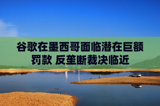 谷歌在墨西哥面临潜在巨额罚款 反垄断裁决临近