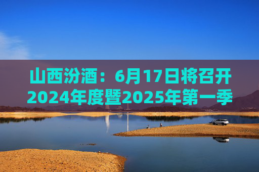 山西汾酒：6月17日将召开2024年度暨2025年第一季度业绩说明会
