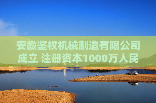 安徽鉴权机械制造有限公司成立 注册资本1000万人民币