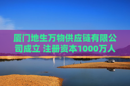 厦门地生万物供应链有限公司成立 注册资本1000万人民币