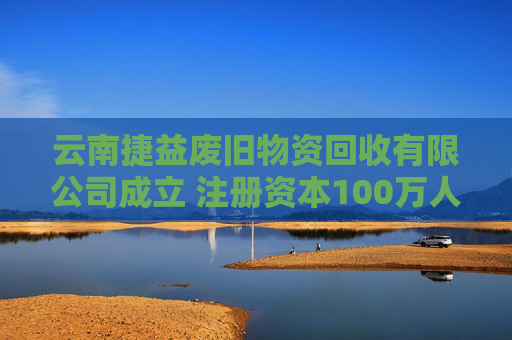 云南捷益废旧物资回收有限公司成立 注册资本100万人民币