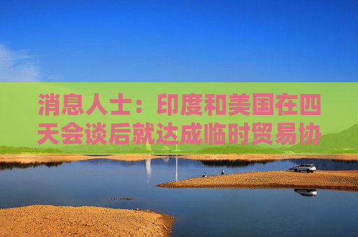 消息人士：印度和美国在四天会谈后就达成临时贸易协议取得进展