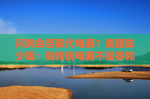 闪购会否取代电商？美团陈少晖：和传统电商不是零和关系