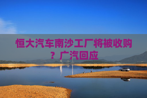 恒大汽车南沙工厂将被收购？广汽回应  第1张