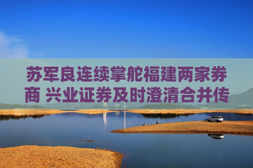 苏军良连续掌舵福建两家券商 兴业证券及时澄清合并传闻
