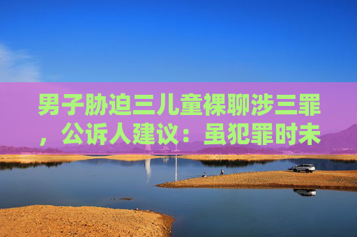男子胁迫三儿童裸聊涉三罪，公诉人建议：虽犯罪时未成年但不应减轻处罚  第1张