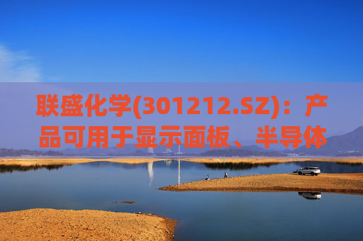 联盛化学(301212.SZ)：产品可用于显示面板、半导体、太阳能电池等产品的显影、蚀刻、清洗等制造工艺中