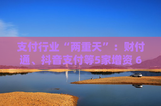 支付行业“两重天”：财付通、抖音支付等5家增资 6张牌照被注销