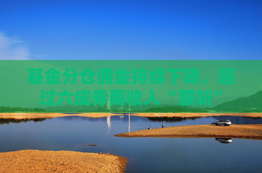 基金分仓佣金持续下降，超过六成券商收入“腰斩”