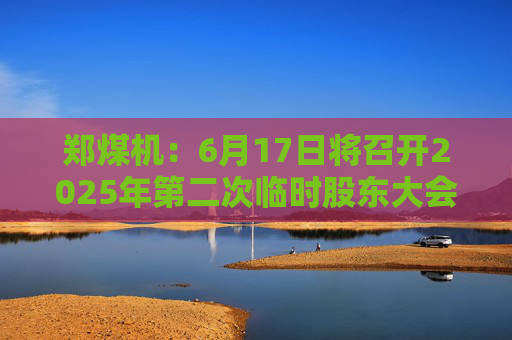 郑煤机：6月17日将召开2025年第二次临时股东大会