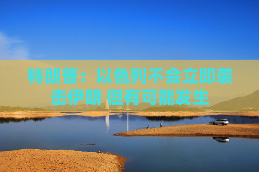 特朗普：以色列不会立即袭击伊朗 但有可能发生