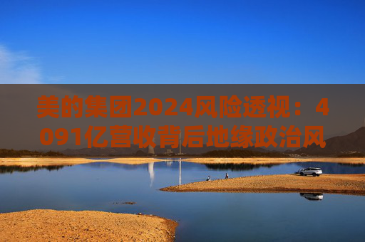 美的集团2024风险透视：4091亿营收背后地缘政治风险、智能家居领域红海厮杀、内部管理效率黑洞