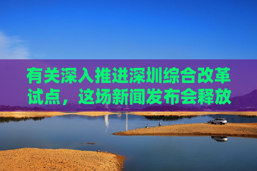 有关深入推进深圳综合改革试点，这场新闻发布会释放哪些利好？